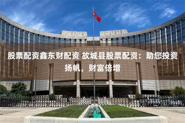 股票配资鑫东财配资 故城县股票配资：助您投资扬帆，财富倍增